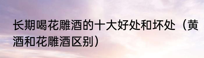 长期喝花雕酒的十大好处和坏处（黄酒和花雕酒区别）