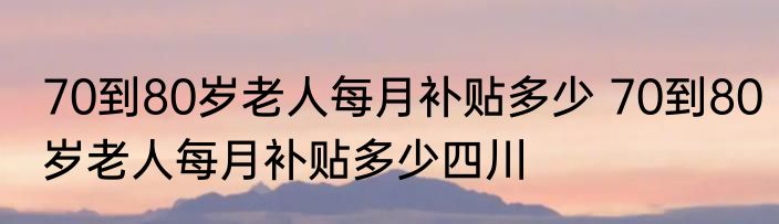 70到80岁老人每月补贴多少 70到80岁老人每月补贴多少四川