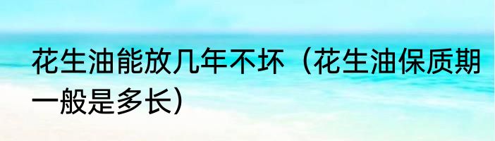 花生油能放几年不坏（花生油保质期一般是多长）