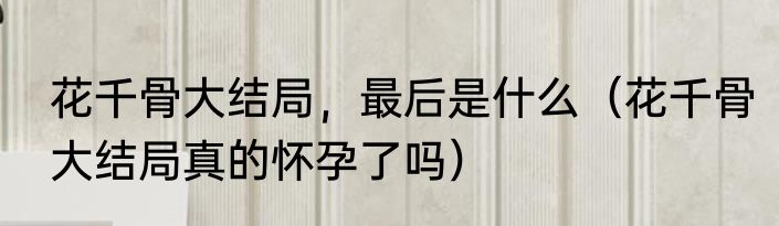 花千骨大结局，最后是什么（花千骨大结局真的怀孕了吗）