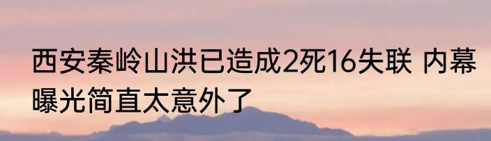 西安秦岭山洪已造成2死16失联 内幕曝光简直太意外了