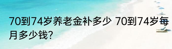 70到74岁养老金补多少 70到74岁每月多少钱？