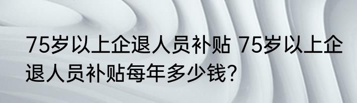 75岁以上企退人员补贴 75岁以上企退人员补贴每年多少钱?