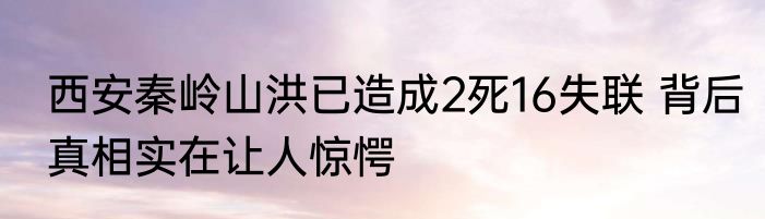 西安秦岭山洪已造成2死16失联 背后真相实在让人惊愕