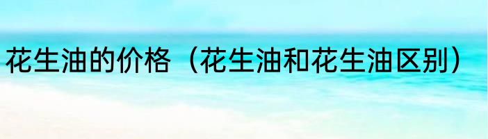 花生油的价格（花生油和花生油区别）