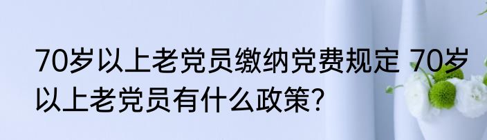 70岁以上老党员缴纳党费规定 70岁以上老党员有什么政策？
