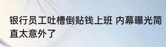 银行员工吐槽倒贴钱上班 内幕曝光简直太意外了