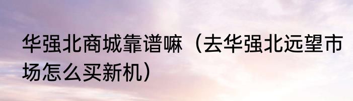 华强北商城靠谱嘛（去华强北远望市场怎么买新机）