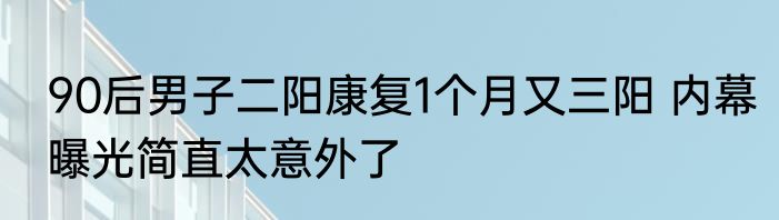 90后男子二阳康复1个月又三阳 内幕曝光简直太意外了