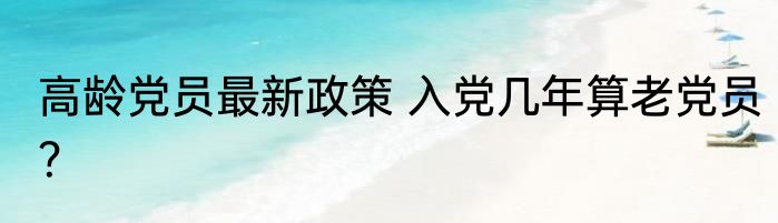 高龄党员最新政策 入党几年算老党员？