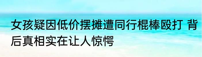 女孩疑因低价摆摊遭同行棍棒殴打 背后真相实在让人惊愕