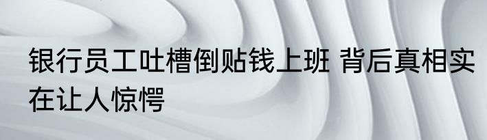 银行员工吐槽倒贴钱上班 背后真相实在让人惊愕