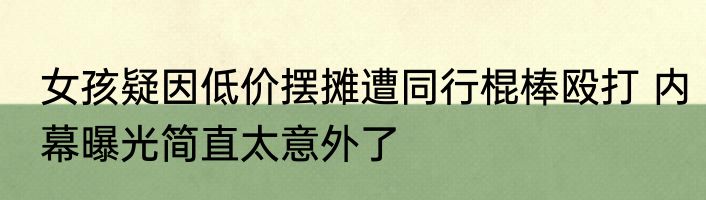 女孩疑因低价摆摊遭同行棍棒殴打 内幕曝光简直太意外了