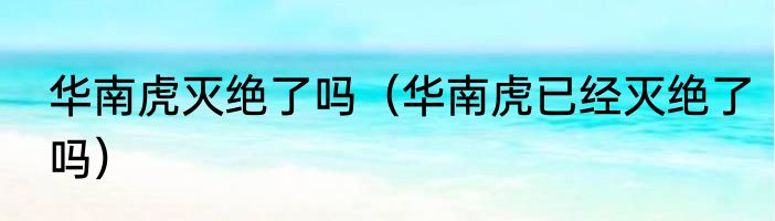 华南虎灭绝了吗（华南虎已经灭绝了吗）