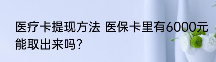 医疗卡提现方法 医保卡里有6000元能取出来吗？