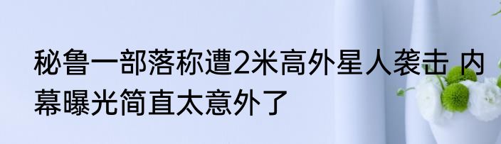 秘鲁一部落称遭2米高外星人袭击 内幕曝光简直太意外了