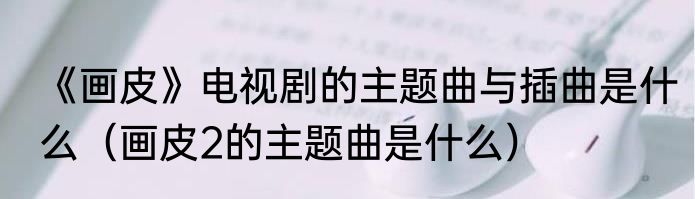 《画皮》电视剧的主题曲与插曲是什么（画皮2的主题曲是什么）