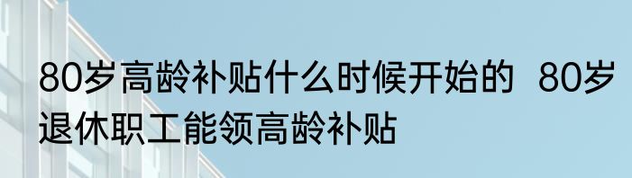 80岁高龄补贴什么时候开始的  80岁退休职工能领高龄补贴