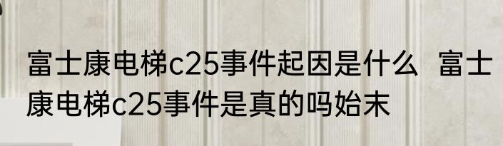 富士康电梯c25事件起因是什么  富士康电梯c25事件是真的吗始末
