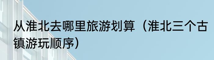 从淮北去哪里旅游划算（淮北三个古镇游玩顺序）