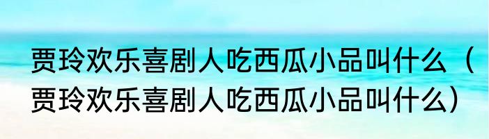 贾玲欢乐喜剧人吃西瓜小品叫什么（贾玲欢乐喜剧人吃西瓜小品叫什么）