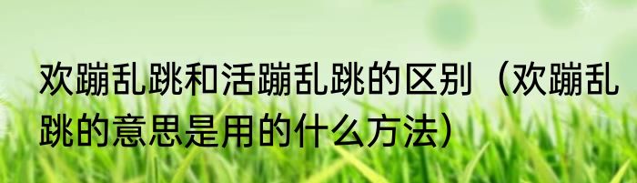 欢蹦乱跳和活蹦乱跳的区别（欢蹦乱跳的意思是用的什么方法）