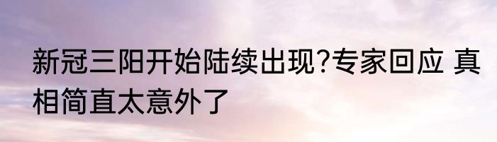 新冠三阳开始陆续出现?专家回应 真相简直太意外了