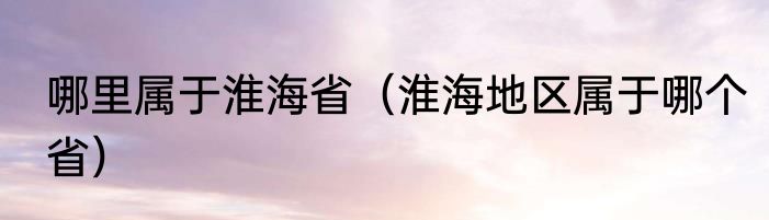 哪里属于淮海省（淮海地区属于哪个省）