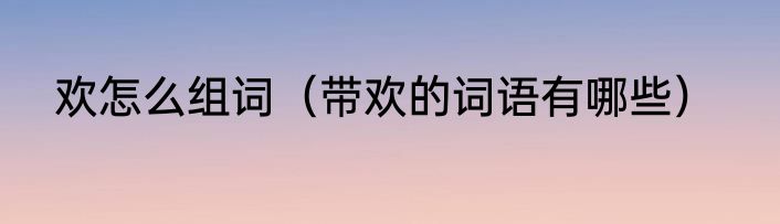 欢怎么组词（带欢的词语有哪些）