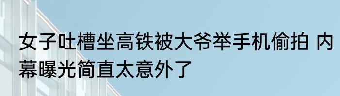女子吐槽坐高铁被大爷举手机偷拍 内幕曝光简直太意外了
