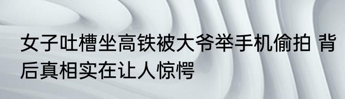 女子吐槽坐高铁被大爷举手机偷拍 背后真相实在让人惊愕