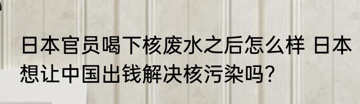 日本官员喝下核废水之后怎么样 日本想让中国出钱解决核污染吗？
