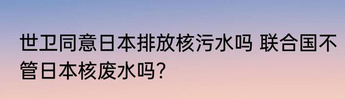 世卫同意日本排放核污水吗 联合国不管日本核废水吗？