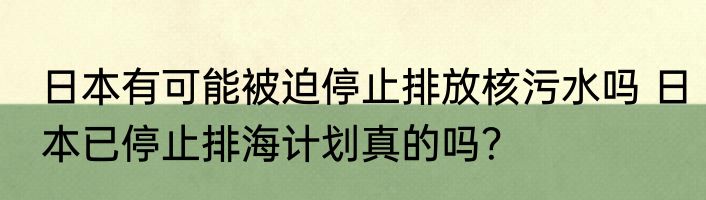 日本有可能被迫停止排放核污水吗 日本已停止排海计划真的吗？