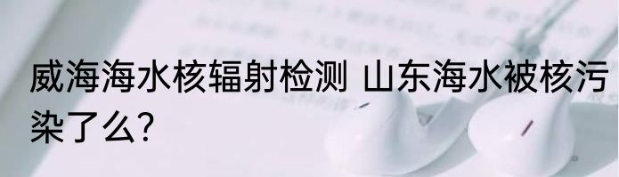 威海海水核辐射检测 山东海水被核污染了么？