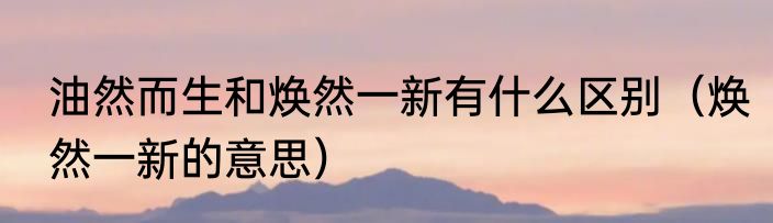 油然而生和焕然一新有什么区别（焕然一新的意思）