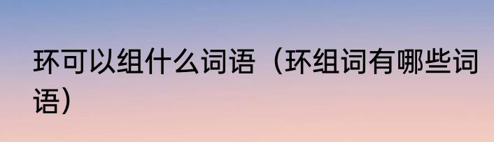 环可以组什么词语（环组词有哪些词语）