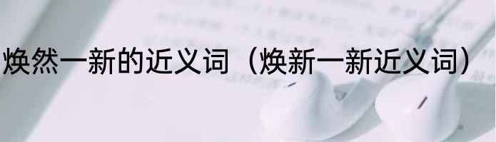 焕然一新的近义词（焕新一新近义词）