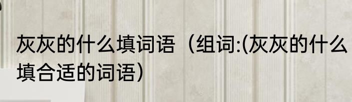 灰灰的什么填词语（组词:(灰灰的什么填合适的词语）
