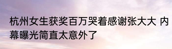 杭州女生获奖百万哭着感谢张大大 内幕曝光简直太意外了
