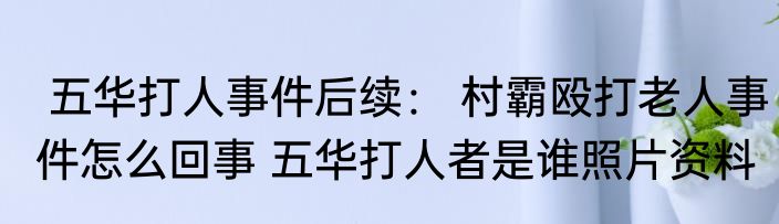  五华打人事件后续： 村霸殴打老人事件怎么回事 五华打人者是谁照片资料
