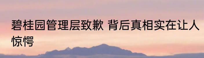碧桂园管理层致歉 背后真相实在让人惊愕