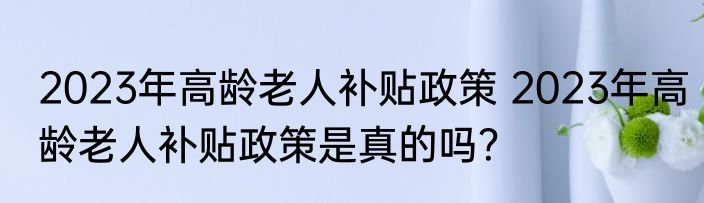 2023年高龄老人补贴政策 2023年高龄老人补贴政策是真的吗？