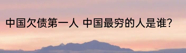 中国欠债第一人 中国最穷的人是谁？