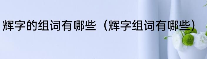 辉字的组词有哪些（辉字组词有哪些）
