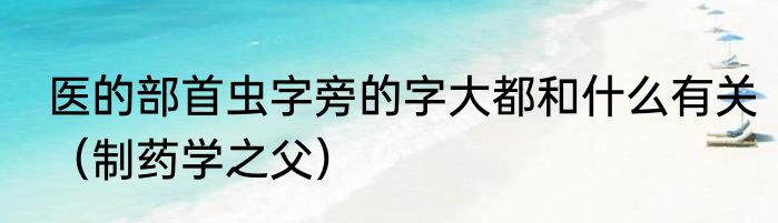 医的部首虫字旁的字大都和什么有关（制药学之父）