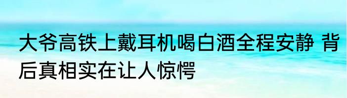 大爷高铁上戴耳机喝白酒全程安静 背后真相实在让人惊愕