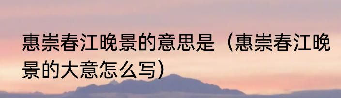 惠崇春江晚景的意思是（惠崇春江晚景的大意怎么写）