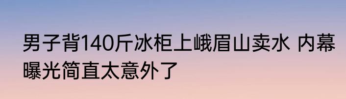 男子背140斤冰柜上峨眉山卖水 内幕曝光简直太意外了