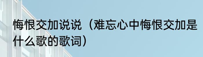 悔恨交加说说（难忘心中悔恨交加是什么歌的歌词）